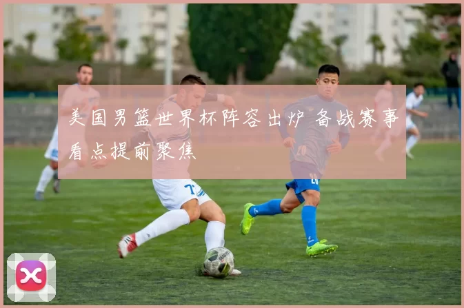 美国男篮世界杯阵容出炉 备战赛事看点提前聚焦