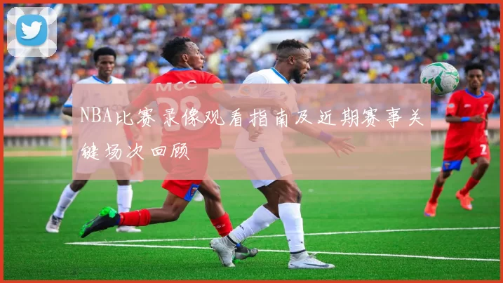NBA比赛录像观看指南及近期赛事关键场次回顾