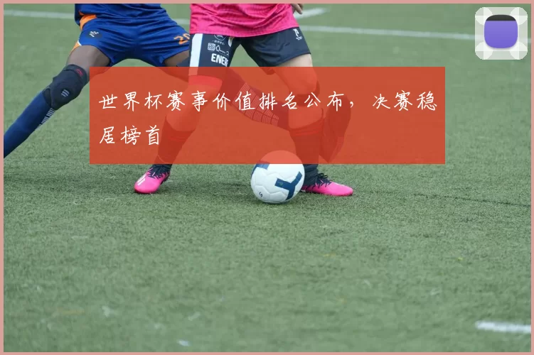 世界杯赛事价值排名公布,决赛稳居榜首