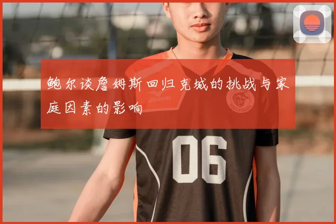 鲍尔谈詹姆斯回归克城的挑战与家庭因素的影响