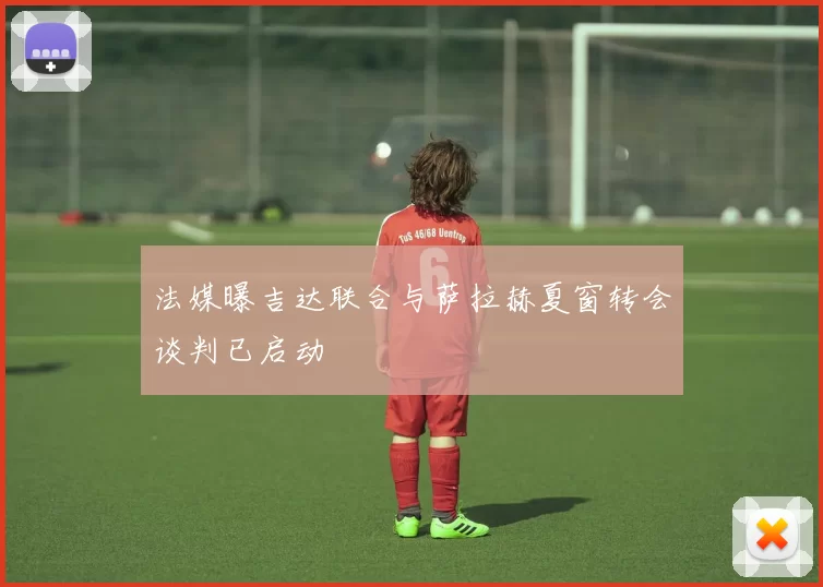 法媒曝吉达联合与萨拉赫夏窗转会谈判已启动