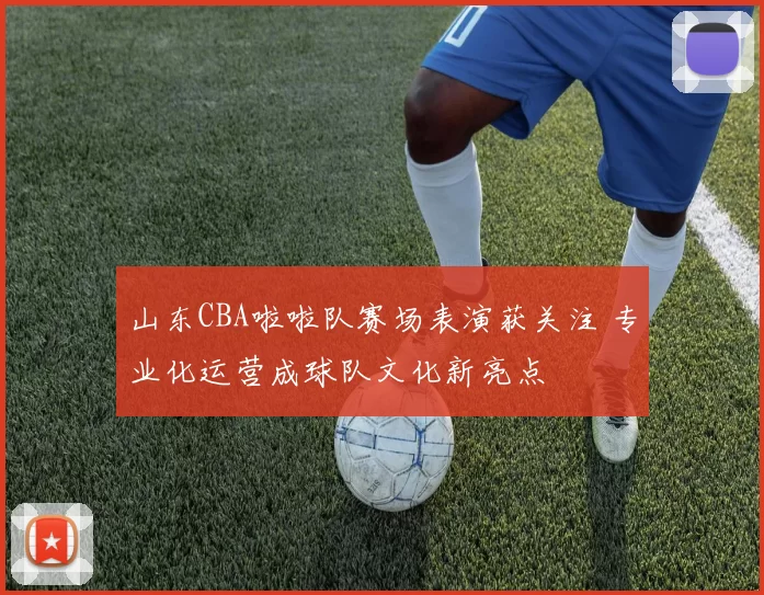 山东CBA啦啦队赛场表演获关注 专业化运营成球队文化新亮点