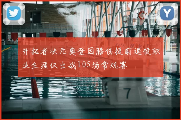 开拓者状元奥登因膝伤提前退役职业生涯仅出战105场常规赛