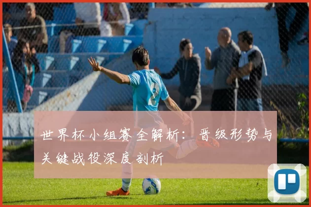 世界杯小组赛全解析：晋级形势与关键战役深度剖析