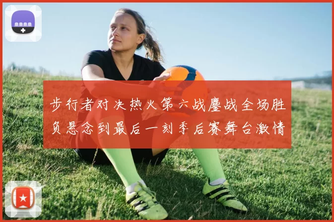 步行者对决热火第六战鏖战全场胜负悬念到最后一刻季后赛舞台激情拉满