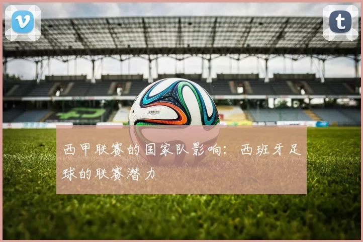 西甲联赛的国家队影响:西班牙足球的联赛潜力