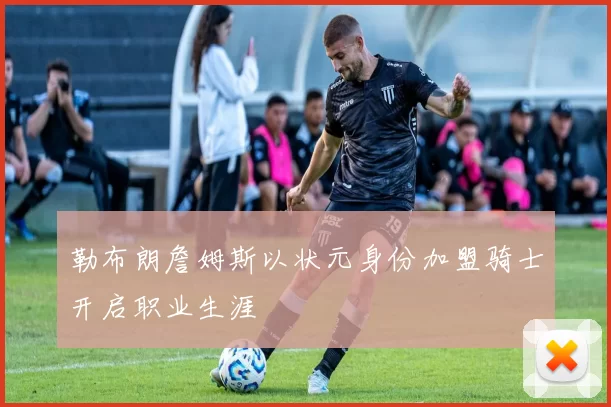 勒布朗詹姆斯以状元身份加盟骑士开启职业生涯