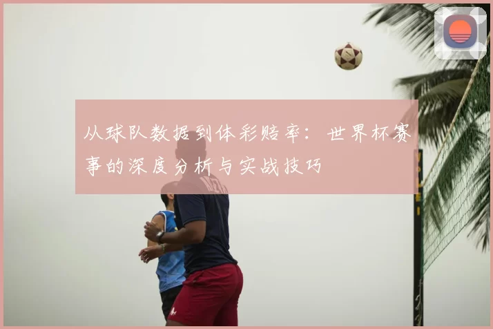 从球队数据到体彩赔率:世界杯赛事的深度分析与实战技巧