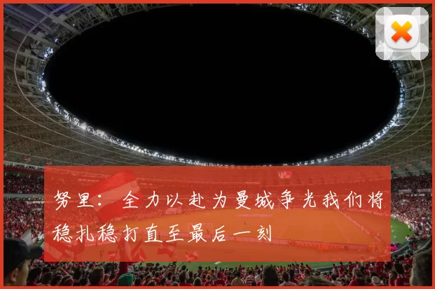 努里:全力以赴为曼城争光我们将稳扎稳打直至最后一刻