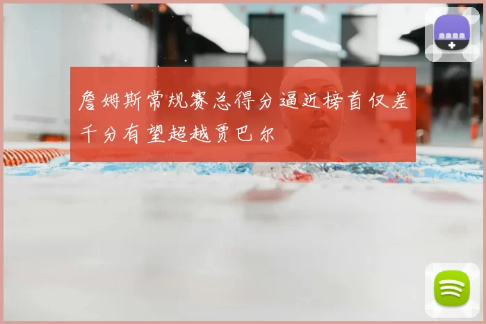 詹姆斯常规赛总得分逼近榜首仅差千分有望超越贾巴尔