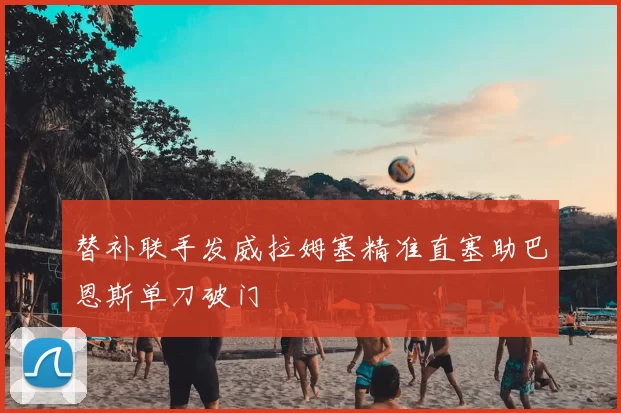 替补联手发威拉姆塞精准直塞助巴恩斯单刀破门