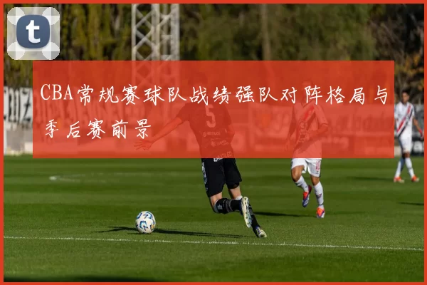 CBA常规赛球队战绩强队对阵格局与季后赛前景