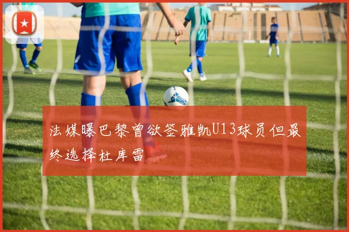 法媒曝巴黎曾欲签雅凯U13球员但最终选择杜库雷