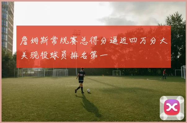 詹姆斯常规赛总得分逼近四万分大关现役球员排名第一