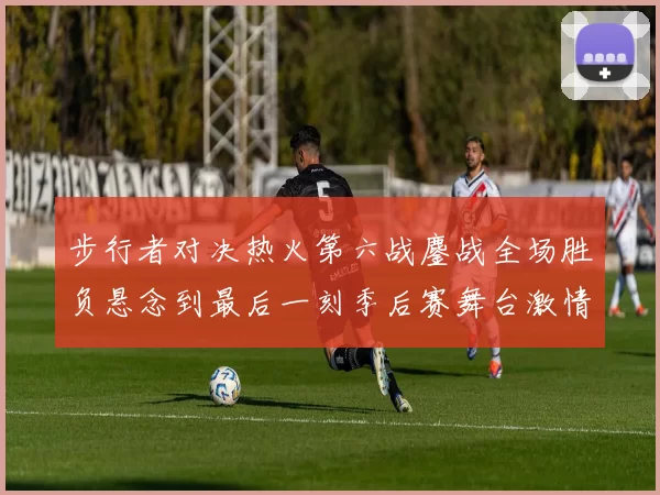 步行者对决热火第六战鏖战全场胜负悬念到最后一刻季后赛舞台激情拉满