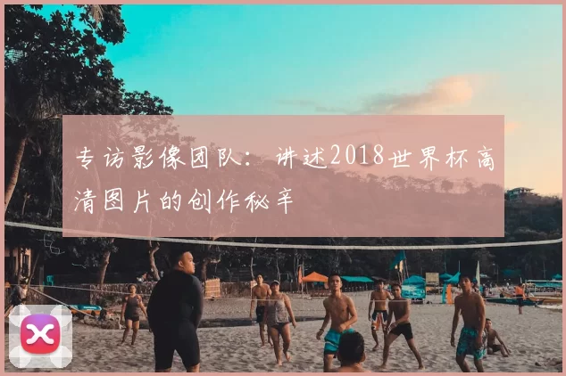 专访影像团队:讲述2018世界杯高清图片的创作秘辛