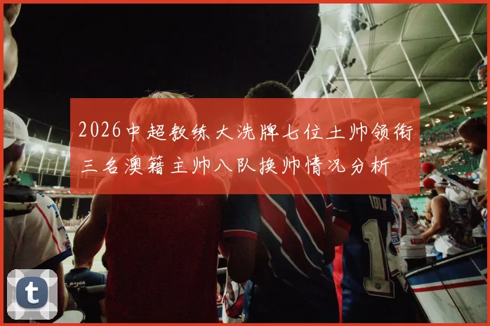 2026中超教练大洗牌七位土帅领衔三名澳籍主帅八队换帅情况分析
