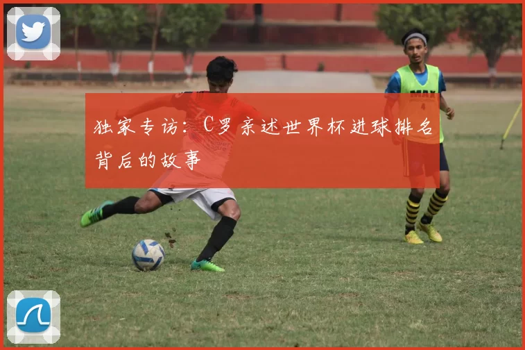 独家专访:C罗亲述世界杯进球排名背后的故事