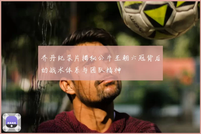 乔丹纪录片揭秘公牛王朝六冠背后的战术体系与团队精神