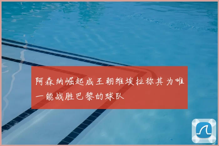 阿森纳崛起成王朝维埃拉称其为唯一能战胜巴黎的球队