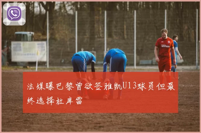法媒曝巴黎曾欲签雅凯U13球员但最终选择杜库雷