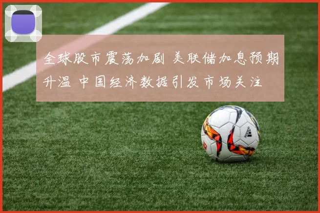 全球股市震荡加剧 美联储加息预期升温 中国经济数据引发市场关注