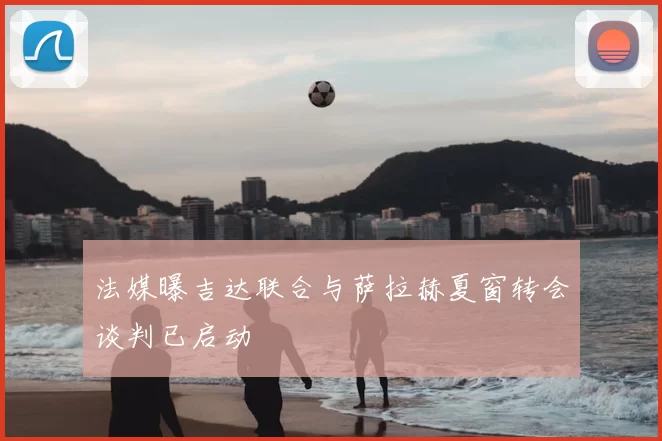 法媒曝吉达联合与萨拉赫夏窗转会谈判已启动