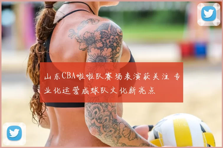 山东CBA啦啦队赛场表演获关注 专业化运营成球队文化新亮点