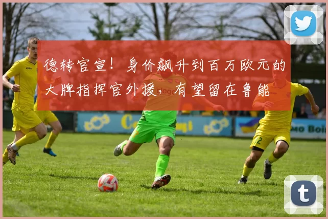 德转官宣！身价飙升到百万欧元的大牌指挥官外援，有望留在鲁能