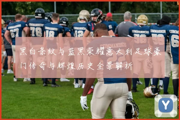 黑白条纹与蓝黑荣耀意大利足球豪门传奇与辉煌历史全景解析