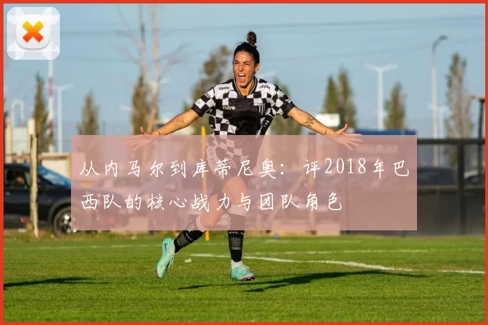 从内马尔到库蒂尼奥:评2018年巴西队的核心战力与团队角色