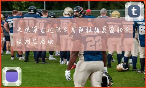 法媒曝吉达联合与萨拉赫夏窗转会谈判已启动