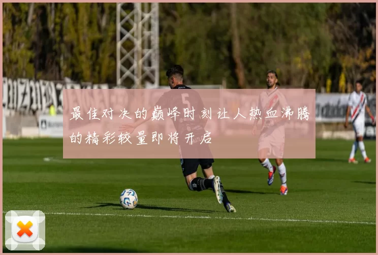 最佳对决的巅峰时刻让人热血沸腾的精彩较量即将开启
