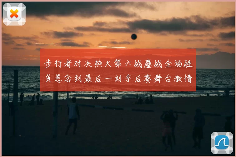 步行者对决热火第六战鏖战全场胜负悬念到最后一刻季后赛舞台激情拉满
