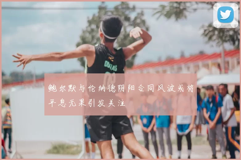 鲍尔默与伦纳德阴阳合同风波或将平息无果引发关注