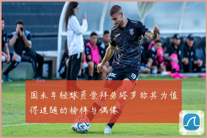 国米年轻球员崇拜劳塔罗称其为值得追随的榜样与偶像