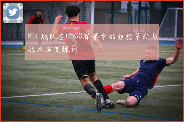 BLG战队在CSGO赛事中的经验革新与战术演变探讨