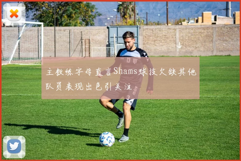 主教练字母直言Shams球技欠缺其他队员表现出色引关注