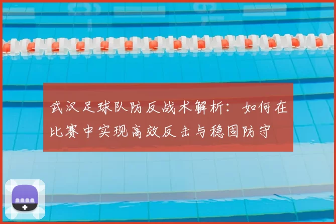 武汉足球队防反战术解析:如何在比赛中实现高效反击与稳固防守