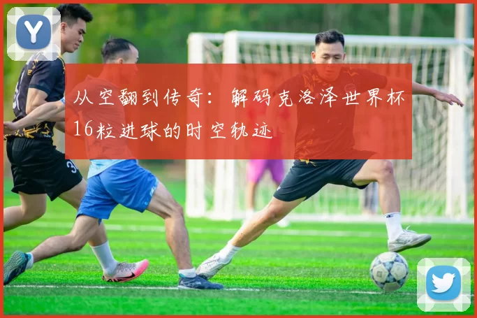 从空翻到传奇:解码克洛泽世界杯16粒进球的时空轨迹