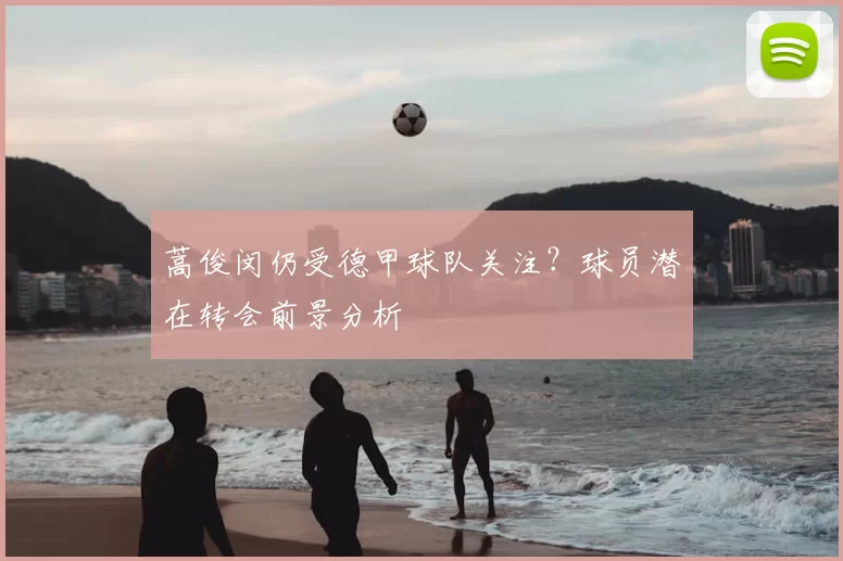蒿俊闵仍受德甲球队关注?球员潜在转会前景分析
