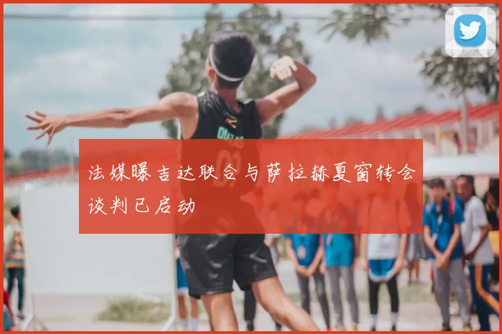法媒曝吉达联合与萨拉赫夏窗转会谈判已启动