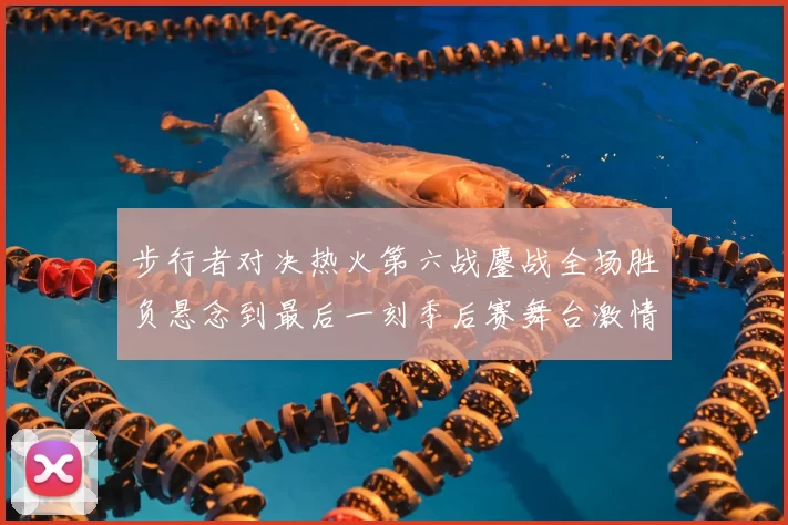 步行者对决热火第六战鏖战全场胜负悬念到最后一刻季后赛舞台激情拉满