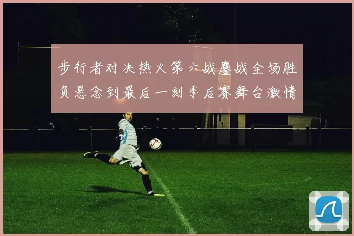 步行者对决热火第六战鏖战全场胜负悬念到最后一刻季后赛舞台激情拉满
