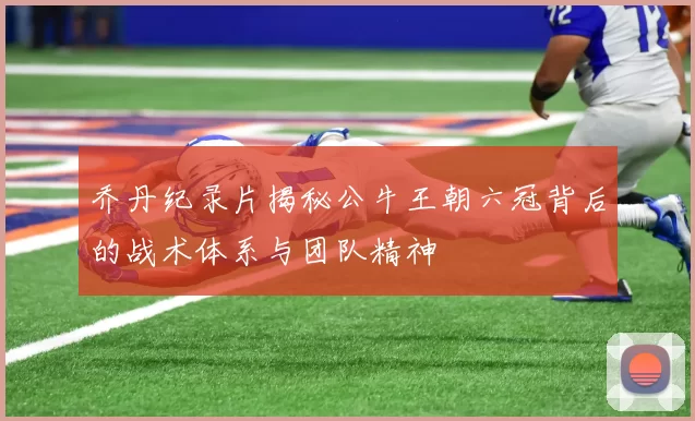 乔丹纪录片揭秘公牛王朝六冠背后的战术体系与团队精神