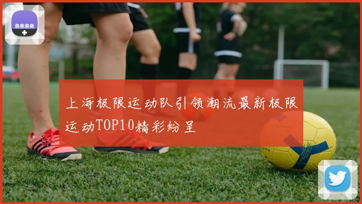 上海极限运动队引领潮流最新极限运动TOP10精彩纷呈