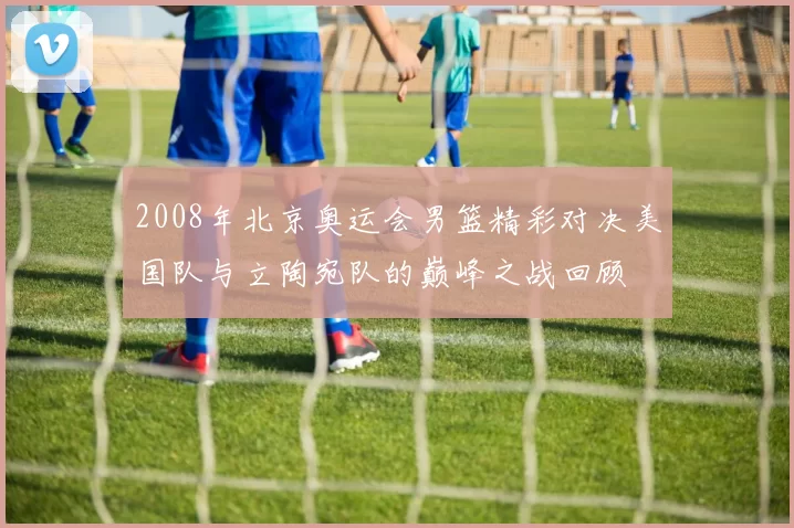 2008年北京奥运会男篮精彩对决美国队与立陶宛队的巅峰之战回顾