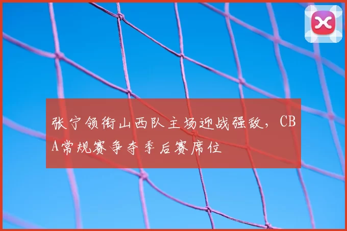 张宁领衔山西队主场迎战强敌,CBA常规赛争夺季后赛席位