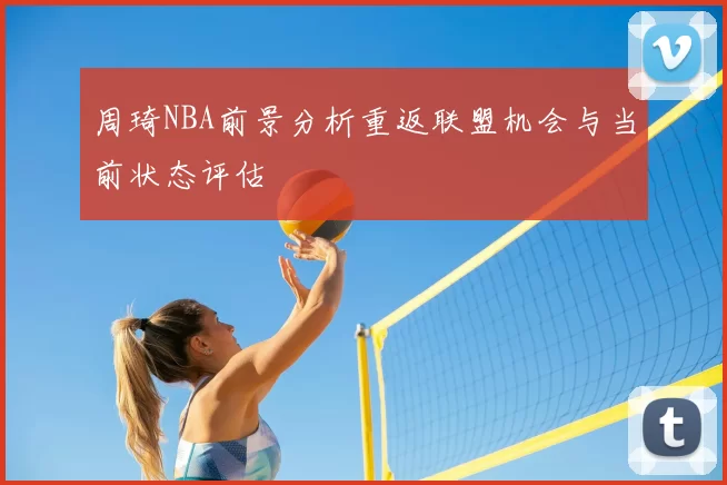 周琦NBA前景分析重返联盟机会与当前状态评估