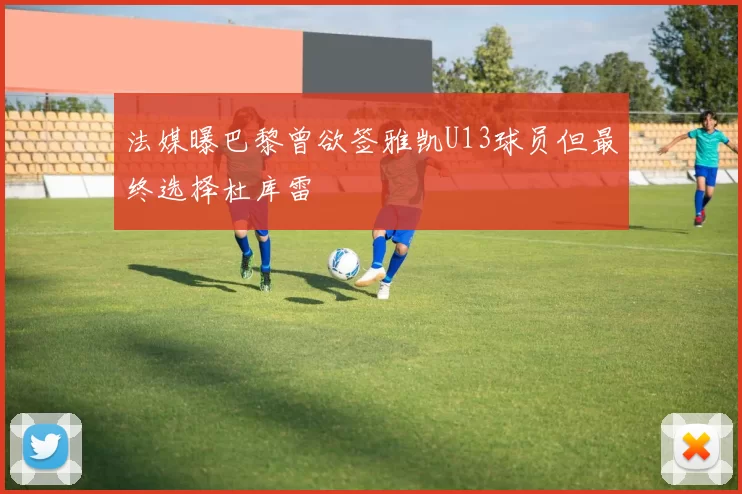 法媒曝巴黎曾欲签雅凯U13球员但最终选择杜库雷